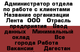 Администратор отдела по работе с клиентами › Название организации ­ Лента, ООО › Отрасль предприятия ­ Ввод данных › Минимальный оклад ­ 21 000 - Все города Работа » Вакансии   . Дагестан респ.,Каспийск г.